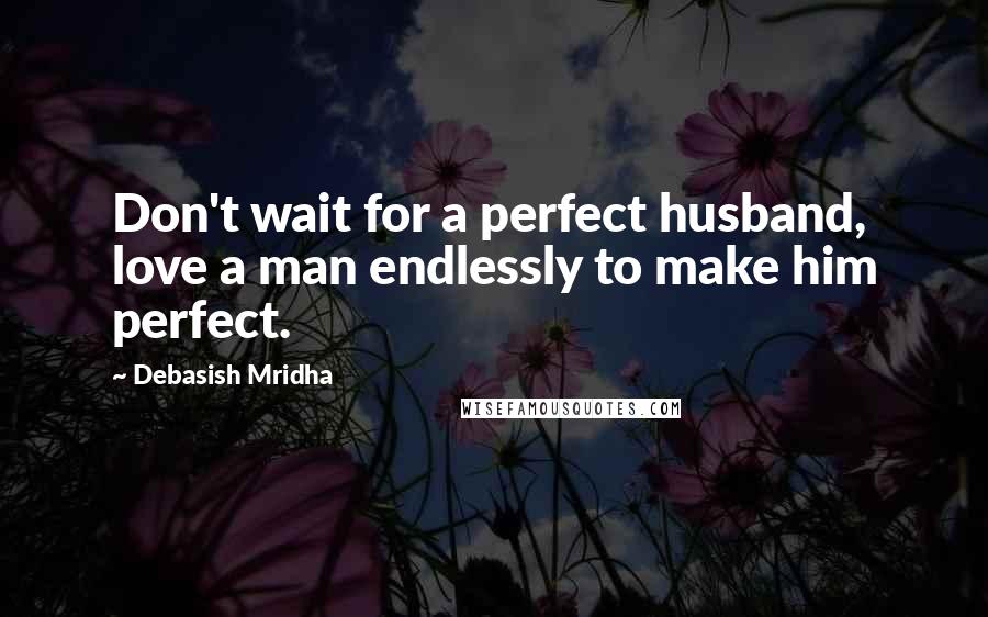 Debasish Mridha Quotes: Don't wait for a perfect husband, love a man endlessly to make him perfect.