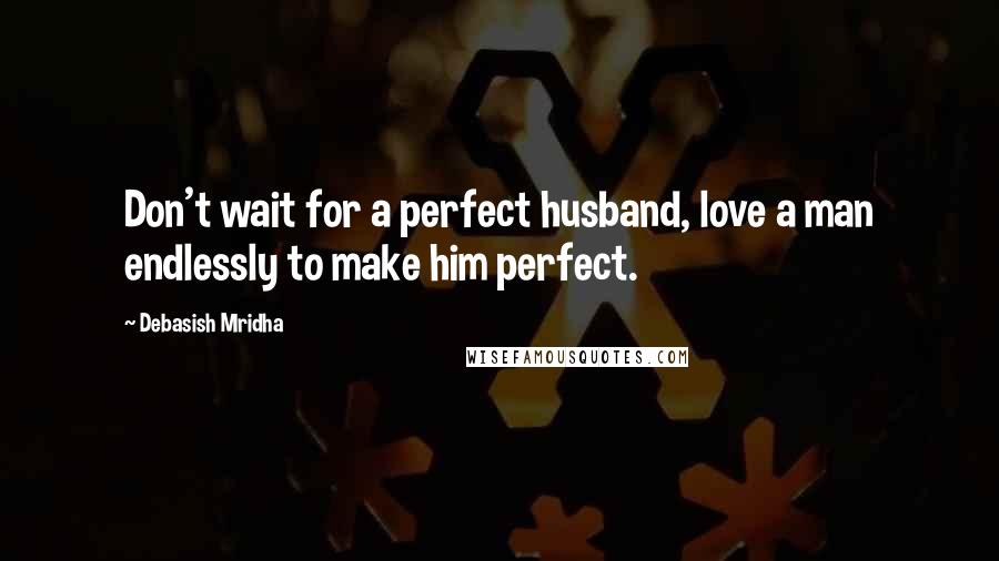 Debasish Mridha Quotes: Don't wait for a perfect husband, love a man endlessly to make him perfect.