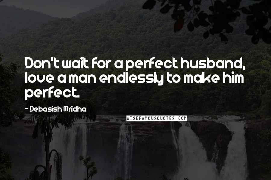 Debasish Mridha Quotes: Don't wait for a perfect husband, love a man endlessly to make him perfect.