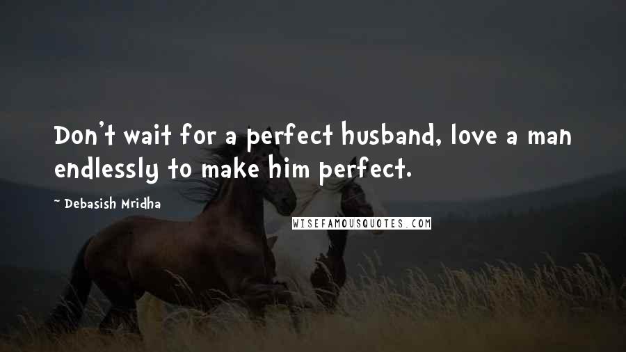 Debasish Mridha Quotes: Don't wait for a perfect husband, love a man endlessly to make him perfect.