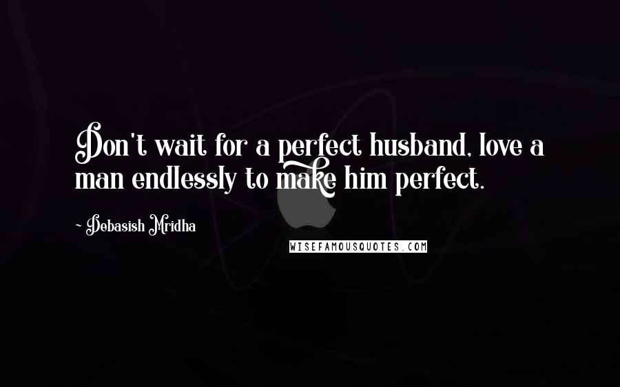 Debasish Mridha Quotes: Don't wait for a perfect husband, love a man endlessly to make him perfect.