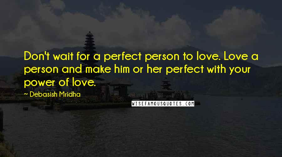 Debasish Mridha Quotes: Don't wait for a perfect person to love. Love a person and make him or her perfect with your power of love.