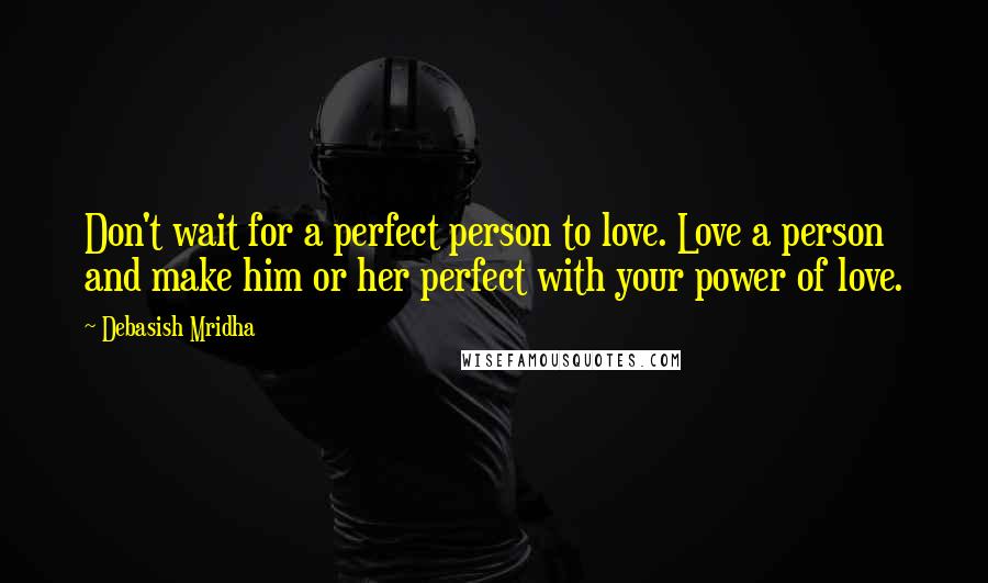 Debasish Mridha Quotes: Don't wait for a perfect person to love. Love a person and make him or her perfect with your power of love.