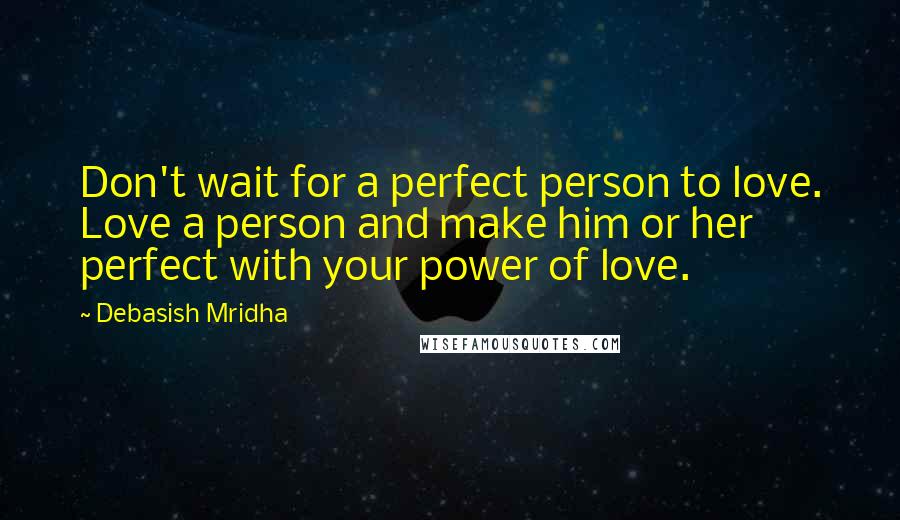 Debasish Mridha Quotes: Don't wait for a perfect person to love. Love a person and make him or her perfect with your power of love.