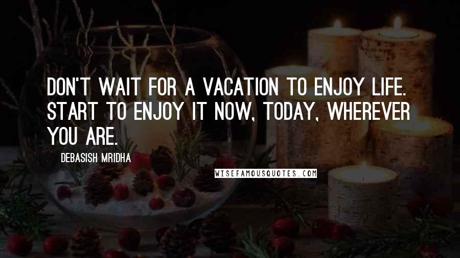 Debasish Mridha Quotes: Don't wait for a vacation to enjoy life. Start to enjoy it now, today, wherever you are.