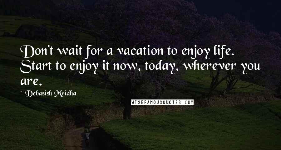 Debasish Mridha Quotes: Don't wait for a vacation to enjoy life. Start to enjoy it now, today, wherever you are.