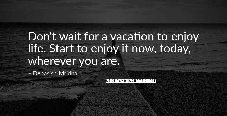 Debasish Mridha Quotes: Don't wait for a vacation to enjoy life. Start to enjoy it now, today, wherever you are.