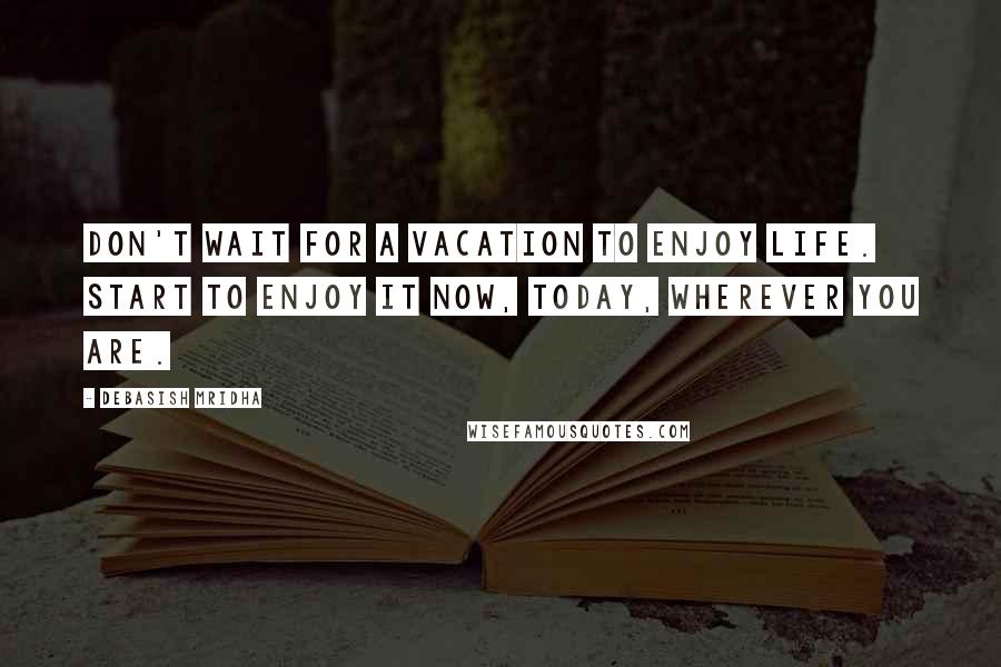 Debasish Mridha Quotes: Don't wait for a vacation to enjoy life. Start to enjoy it now, today, wherever you are.