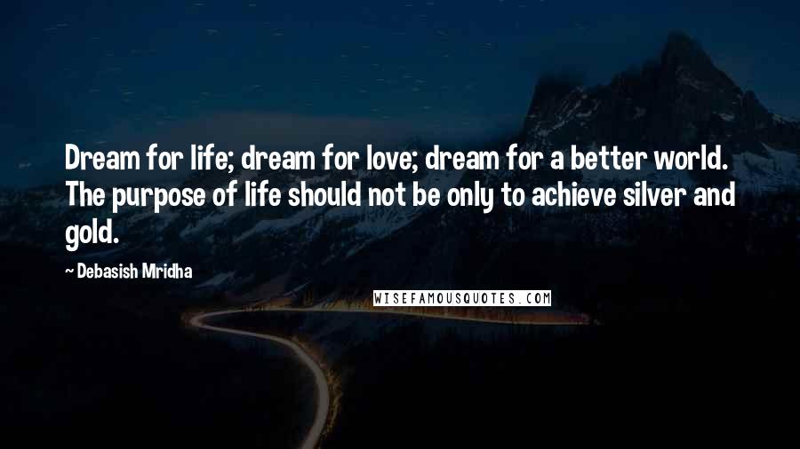 Debasish Mridha Quotes: Dream for life; dream for love; dream for a better world. The purpose of life should not be only to achieve silver and gold.