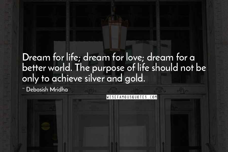 Debasish Mridha Quotes: Dream for life; dream for love; dream for a better world. The purpose of life should not be only to achieve silver and gold.