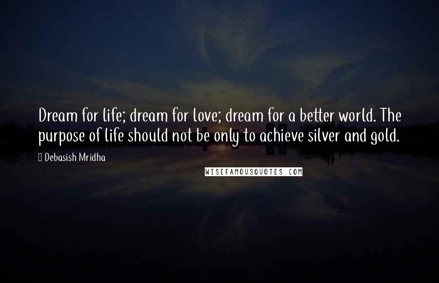 Debasish Mridha Quotes: Dream for life; dream for love; dream for a better world. The purpose of life should not be only to achieve silver and gold.