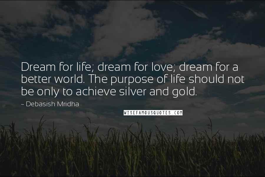 Debasish Mridha Quotes: Dream for life; dream for love; dream for a better world. The purpose of life should not be only to achieve silver and gold.