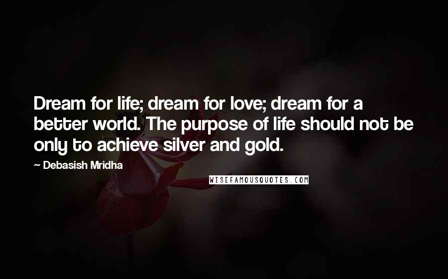 Debasish Mridha Quotes: Dream for life; dream for love; dream for a better world. The purpose of life should not be only to achieve silver and gold.