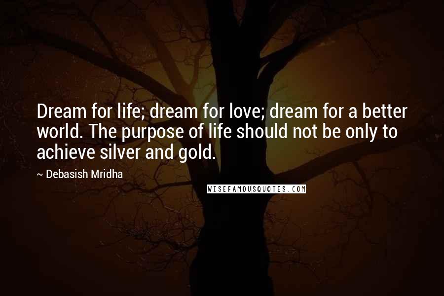 Debasish Mridha Quotes: Dream for life; dream for love; dream for a better world. The purpose of life should not be only to achieve silver and gold.