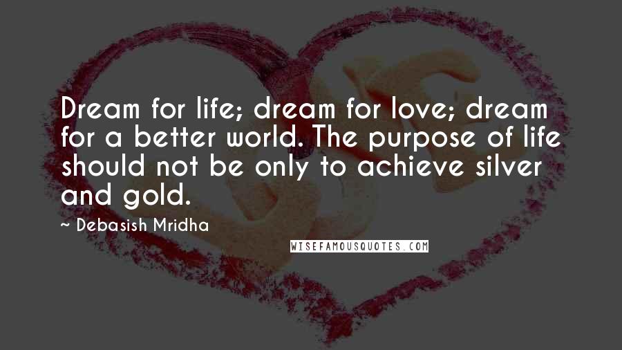 Debasish Mridha Quotes: Dream for life; dream for love; dream for a better world. The purpose of life should not be only to achieve silver and gold.