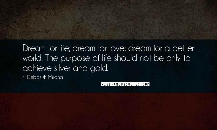 Debasish Mridha Quotes: Dream for life; dream for love; dream for a better world. The purpose of life should not be only to achieve silver and gold.