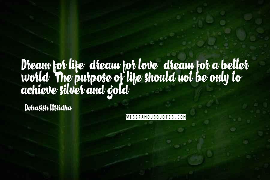 Debasish Mridha Quotes: Dream for life; dream for love; dream for a better world. The purpose of life should not be only to achieve silver and gold.