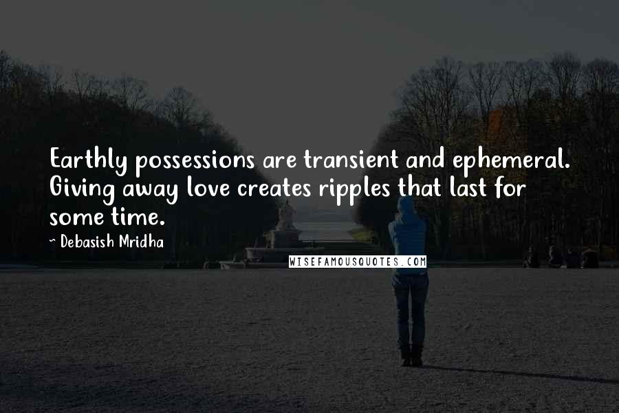 Debasish Mridha Quotes: Earthly possessions are transient and ephemeral. Giving away love creates ripples that last for some time.