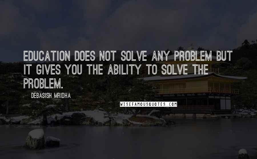 Debasish Mridha Quotes: Education does not solve any problem but it gives you the ability to solve the problem.