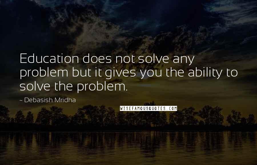 Debasish Mridha Quotes: Education does not solve any problem but it gives you the ability to solve the problem.