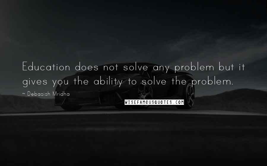 Debasish Mridha Quotes: Education does not solve any problem but it gives you the ability to solve the problem.