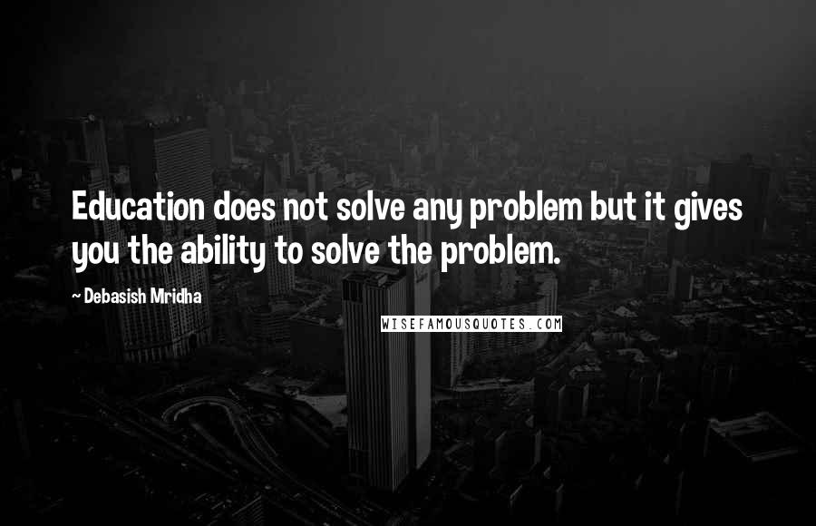 Debasish Mridha Quotes: Education does not solve any problem but it gives you the ability to solve the problem.