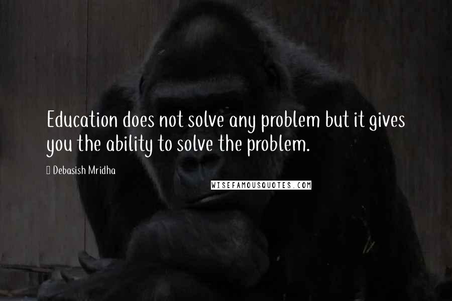 Debasish Mridha Quotes: Education does not solve any problem but it gives you the ability to solve the problem.