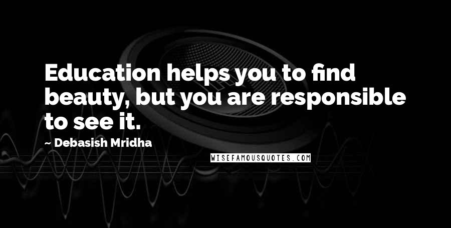 Debasish Mridha Quotes: Education helps you to find beauty, but you are responsible to see it.
