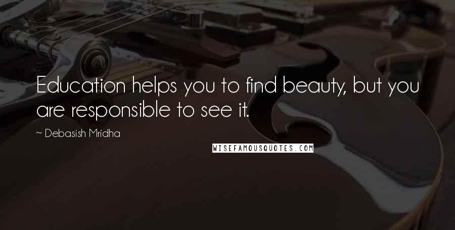 Debasish Mridha Quotes: Education helps you to find beauty, but you are responsible to see it.