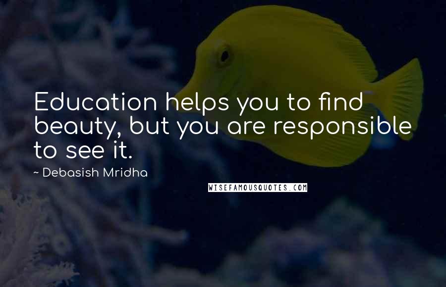Debasish Mridha Quotes: Education helps you to find beauty, but you are responsible to see it.