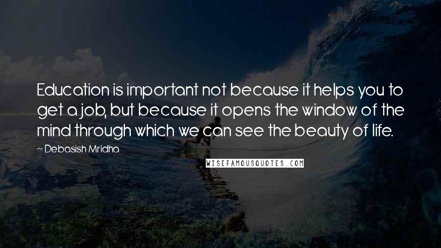 Debasish Mridha Quotes: Education is important not because it helps you to get a job, but because it opens the window of the mind through which we can see the beauty of life.