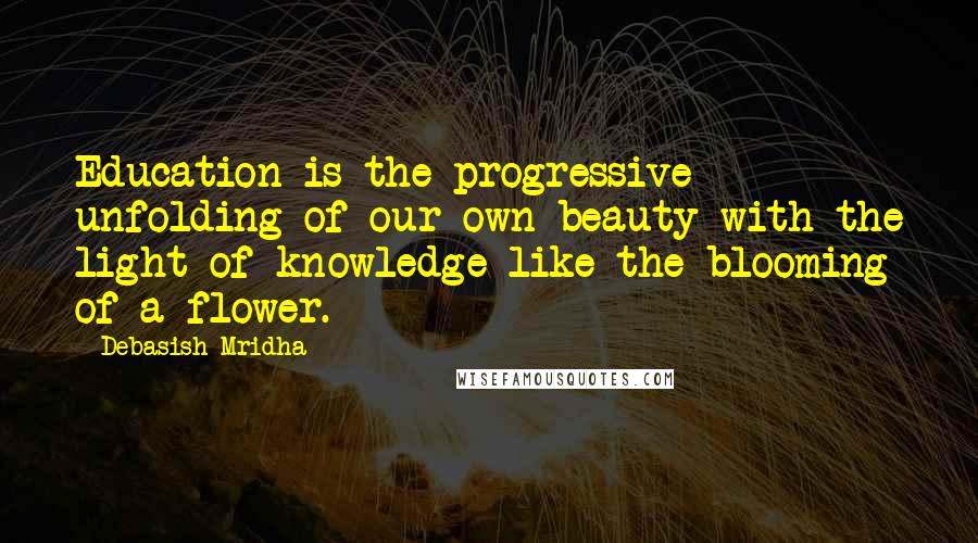 Debasish Mridha Quotes: Education is the progressive unfolding of our own beauty with the light of knowledge like the blooming of a flower.