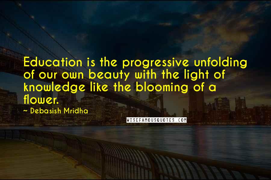 Debasish Mridha Quotes: Education is the progressive unfolding of our own beauty with the light of knowledge like the blooming of a flower.