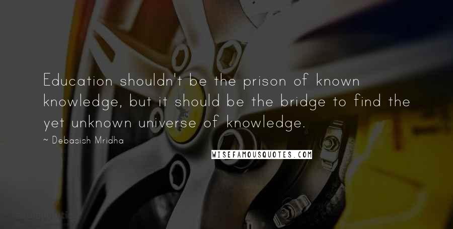 Debasish Mridha Quotes: Education shouldn't be the prison of known knowledge, but it should be the bridge to find the yet unknown universe of knowledge.