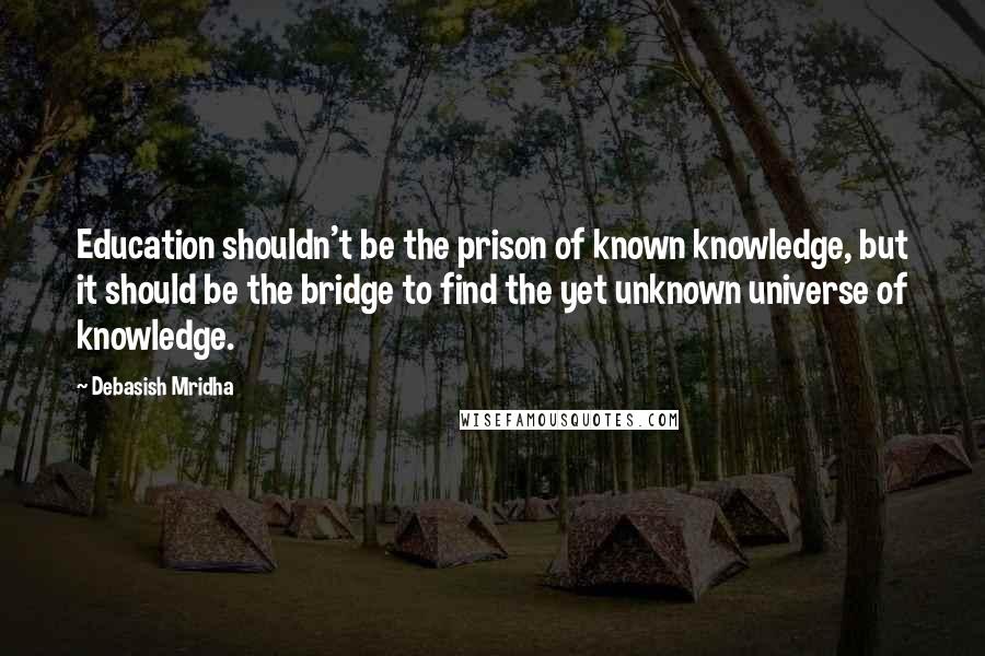 Debasish Mridha Quotes: Education shouldn't be the prison of known knowledge, but it should be the bridge to find the yet unknown universe of knowledge.