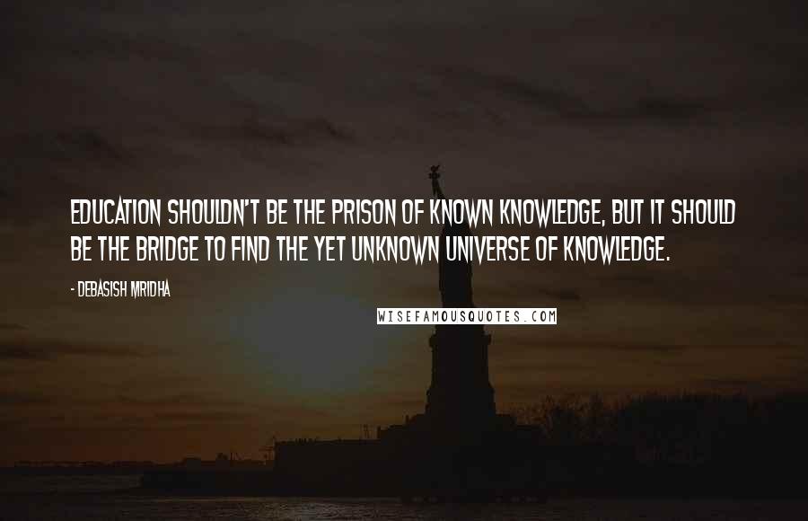 Debasish Mridha Quotes: Education shouldn't be the prison of known knowledge, but it should be the bridge to find the yet unknown universe of knowledge.