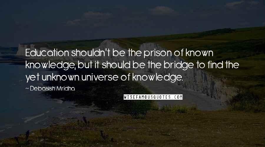 Debasish Mridha Quotes: Education shouldn't be the prison of known knowledge, but it should be the bridge to find the yet unknown universe of knowledge.