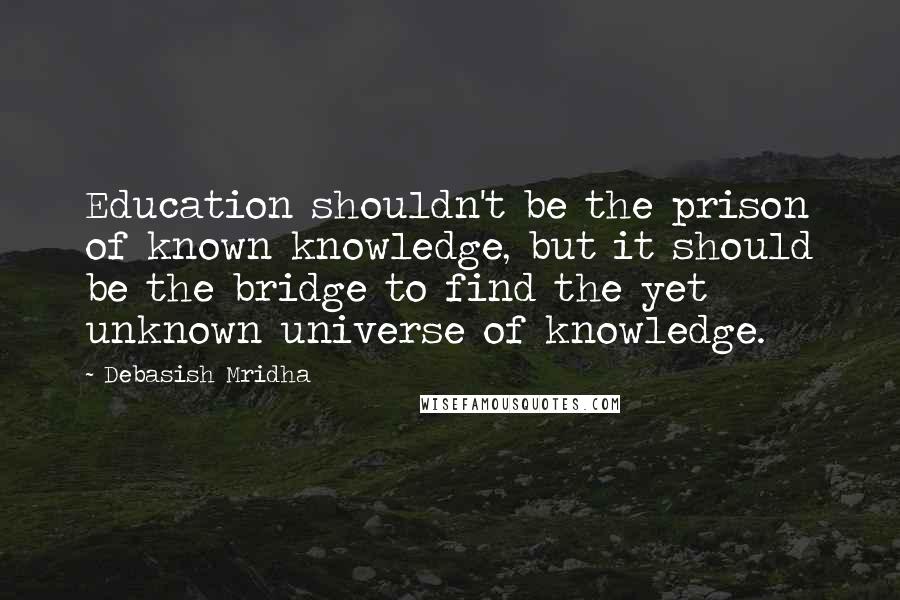 Debasish Mridha Quotes: Education shouldn't be the prison of known knowledge, but it should be the bridge to find the yet unknown universe of knowledge.