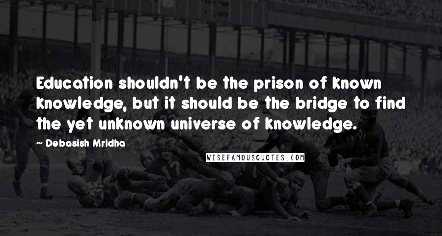 Debasish Mridha Quotes: Education shouldn't be the prison of known knowledge, but it should be the bridge to find the yet unknown universe of knowledge.