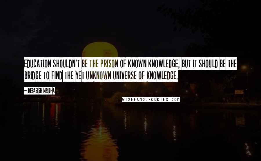 Debasish Mridha Quotes: Education shouldn't be the prison of known knowledge, but it should be the bridge to find the yet unknown universe of knowledge.