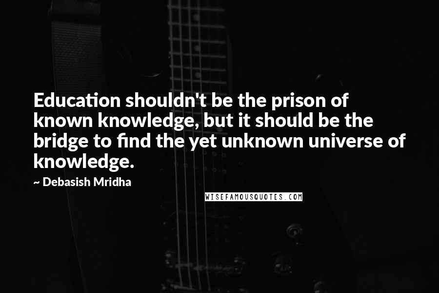 Debasish Mridha Quotes: Education shouldn't be the prison of known knowledge, but it should be the bridge to find the yet unknown universe of knowledge.