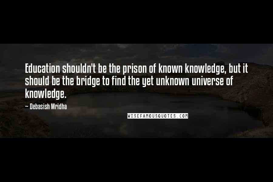 Debasish Mridha Quotes: Education shouldn't be the prison of known knowledge, but it should be the bridge to find the yet unknown universe of knowledge.