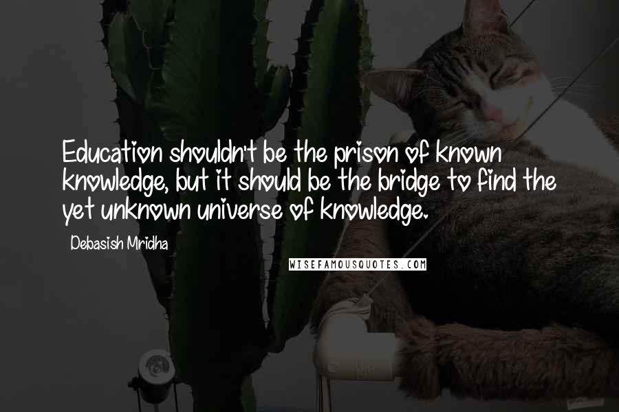 Debasish Mridha Quotes: Education shouldn't be the prison of known knowledge, but it should be the bridge to find the yet unknown universe of knowledge.