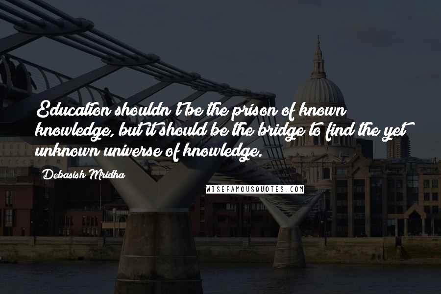 Debasish Mridha Quotes: Education shouldn't be the prison of known knowledge, but it should be the bridge to find the yet unknown universe of knowledge.