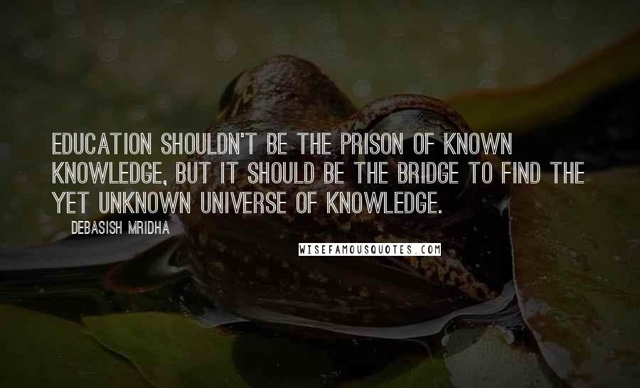 Debasish Mridha Quotes: Education shouldn't be the prison of known knowledge, but it should be the bridge to find the yet unknown universe of knowledge.