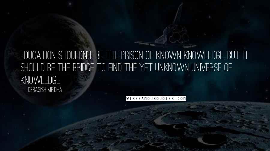 Debasish Mridha Quotes: Education shouldn't be the prison of known knowledge, but it should be the bridge to find the yet unknown universe of knowledge.