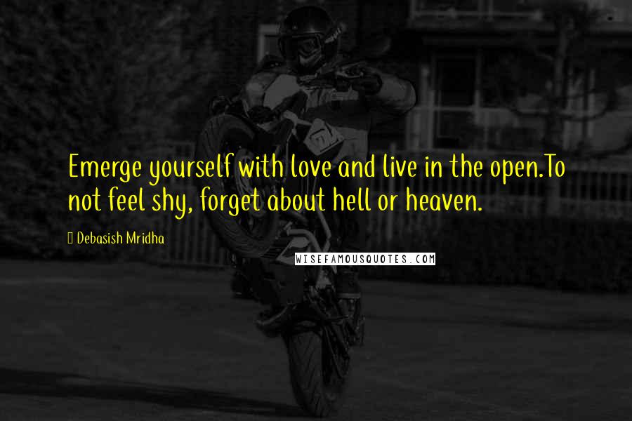 Debasish Mridha Quotes: Emerge yourself with love and live in the open.To not feel shy, forget about hell or heaven.