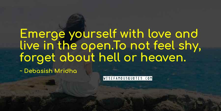 Debasish Mridha Quotes: Emerge yourself with love and live in the open.To not feel shy, forget about hell or heaven.