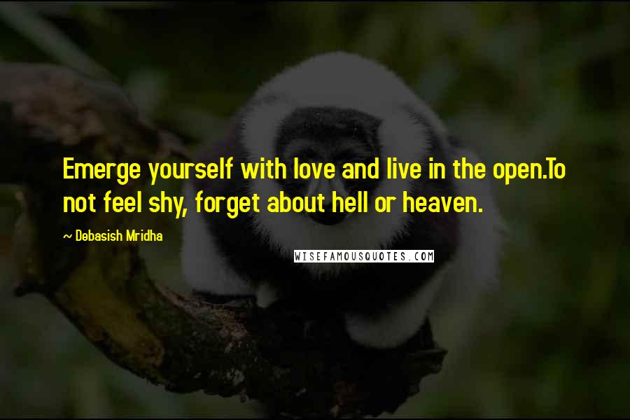 Debasish Mridha Quotes: Emerge yourself with love and live in the open.To not feel shy, forget about hell or heaven.