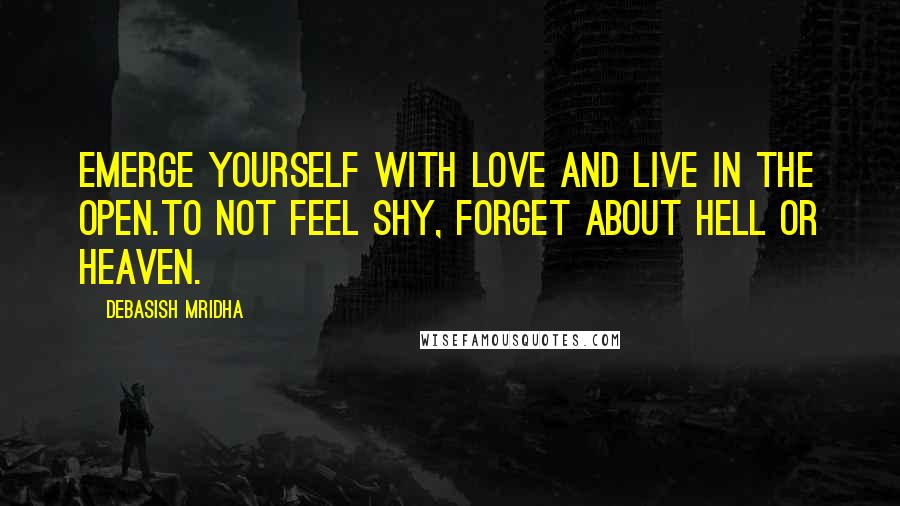 Debasish Mridha Quotes: Emerge yourself with love and live in the open.To not feel shy, forget about hell or heaven.